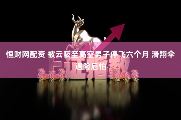 恒财网配资 被云吸至高空男子停飞六个月 滑翔伞遇险后怕
