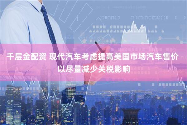 千层金配资 现代汽车考虑提高美国市场汽车售价 以尽量减少关税影响