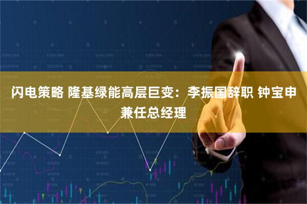 闪电策略 隆基绿能高层巨变：李振国辞职 钟宝申兼任总经理