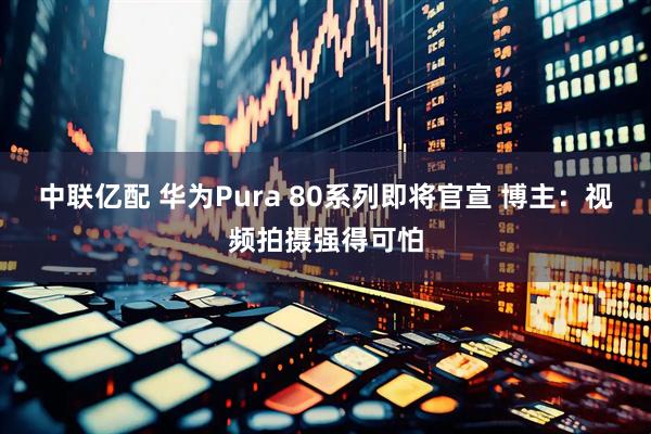 中联亿配 华为Pura 80系列即将官宣 博主：视频拍摄强得可怕