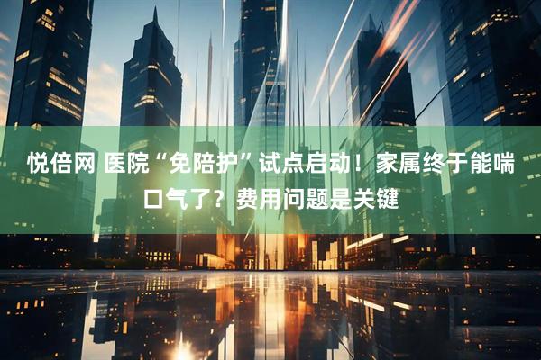 悦倍网 医院“免陪护”试点启动！家属终于能喘口气了？费用问题是关键