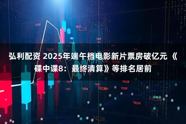 弘利配资 2025年端午档电影新片票房破亿元 《碟中谍8：最终清算》等排名居前