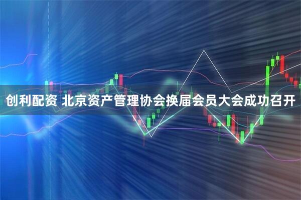 创利配资 北京资产管理协会换届会员大会成功召开