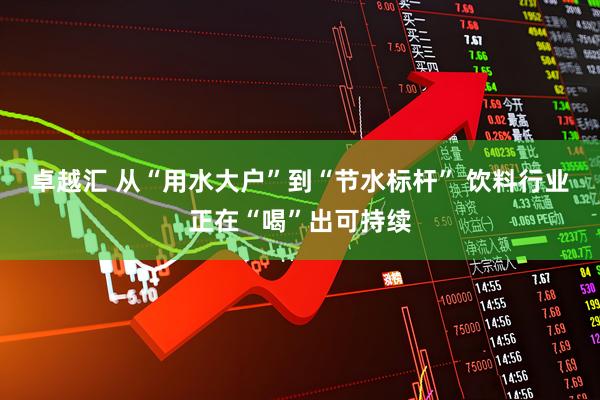 卓越汇 从“用水大户”到“节水标杆” 饮料行业正在“喝”出可持续