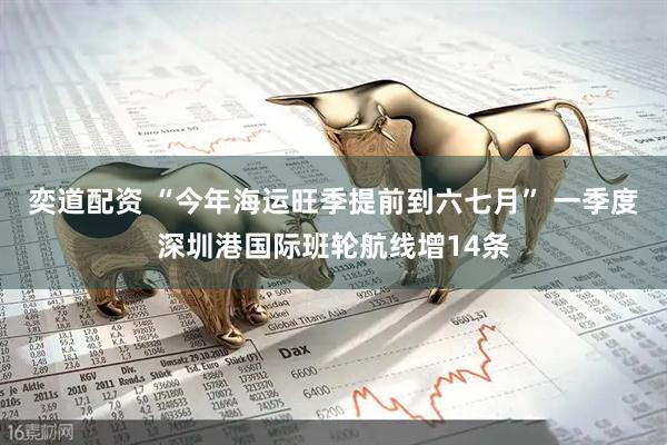 奕道配资 “今年海运旺季提前到六七月” 一季度深圳港国际班轮航线增14条