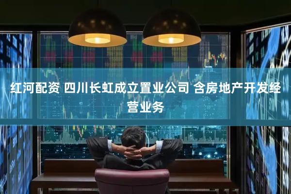 红河配资 四川长虹成立置业公司 含房地产开发经营业务