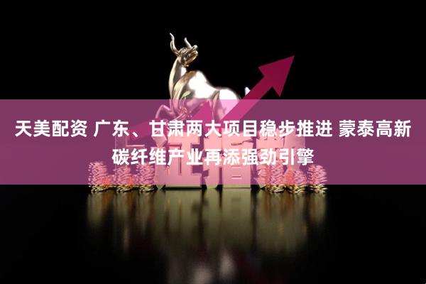 天美配资 广东、甘肃两大项目稳步推进 蒙泰高新碳纤维产业再添强劲引擎