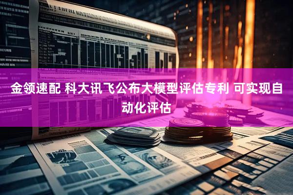 金领速配 科大讯飞公布大模型评估专利 可实现自动化评估