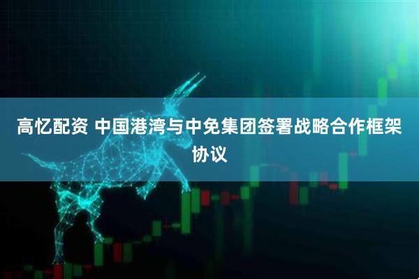高忆配资 中国港湾与中免集团签署战略合作框架协议