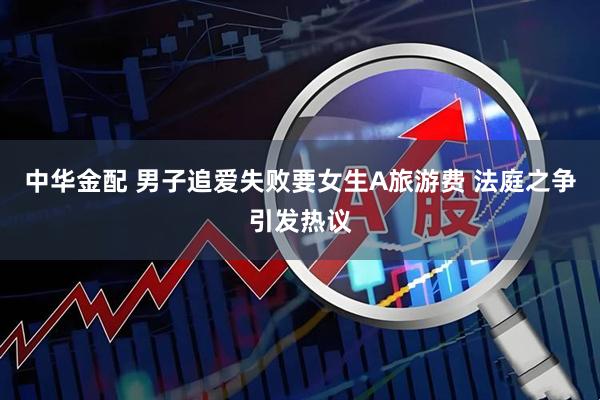 中华金配 男子追爱失败要女生A旅游费 法庭之争引发热议