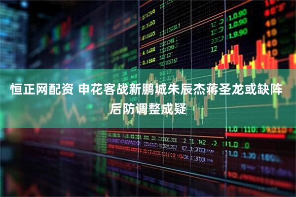 恒正网配资 申花客战新鹏城朱辰杰蒋圣龙或缺阵 后防调整成疑