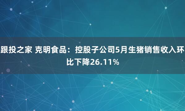 跟投之家 克明食品：控股子公司5月生猪销售收入环比下降26.11%