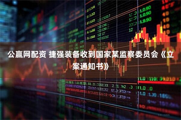 公赢网配资 捷强装备收到国家某监察委员会《立案通知书》