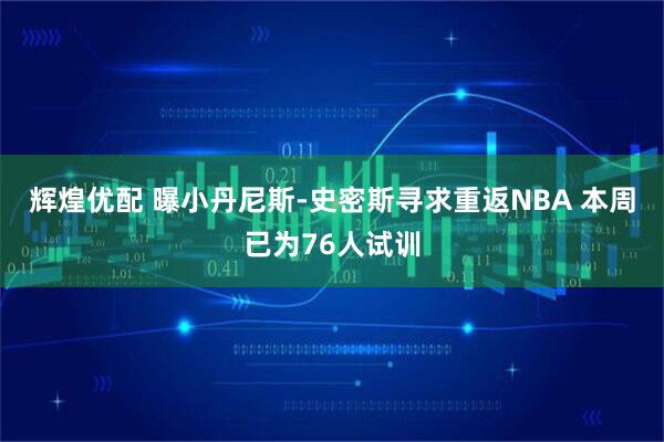 辉煌优配 曝小丹尼斯-史密斯寻求重返NBA 本周已为76人试训