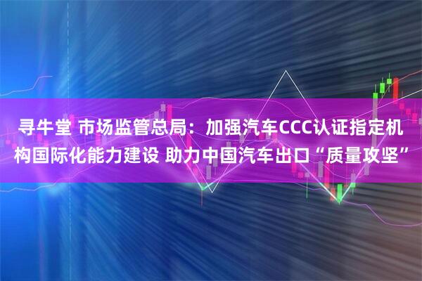 寻牛堂 市场监管总局：加强汽车CCC认证指定机构国际化能力建设 助力中国汽车出口“质量攻坚”