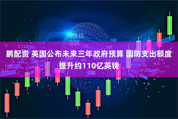 鹏配资 英国公布未来三年政府预算 国防支出额度提升约110亿英镑