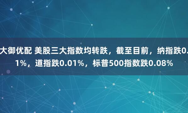 大御优配 美股三大指数均转跌，截至目前，纳指跌0.1%，道指跌0.01%，标普500指数跌0.08%
