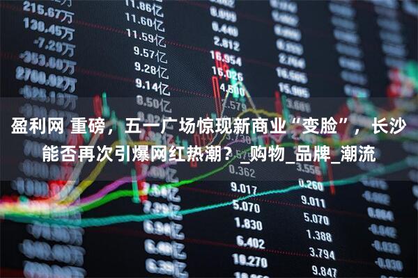 盈利网 重磅，五一广场惊现新商业“变脸”，长沙能否再次引爆网红热潮？_购物_品牌_潮流
