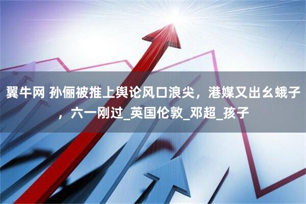 翼牛网 孙俪被推上舆论风口浪尖，港媒又出幺蛾子，六一刚过_英国伦敦_邓超_孩子