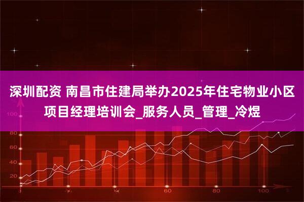 深圳配资 南昌市住建局举办2025年住宅物业小区项目经理培训会_服务人员_管理_冷煜