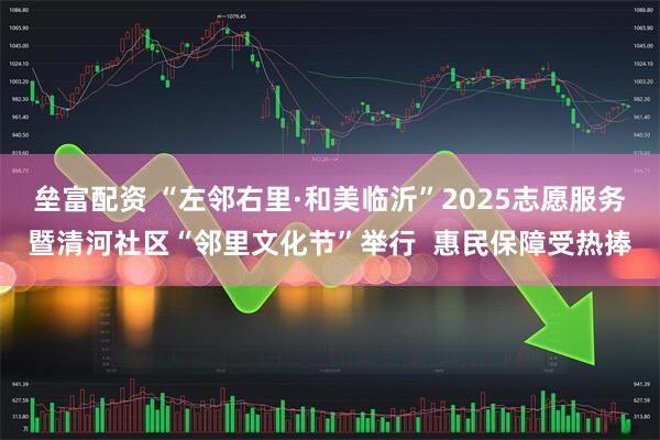 垒富配资 “左邻右里·和美临沂”2025志愿服务暨清河社区“邻里文化节”举行  惠民保障受热捧
