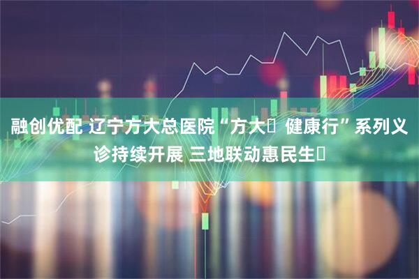 融创优配 辽宁方大总医院“方大・健康行”系列义诊持续开展 三地联动惠民生​