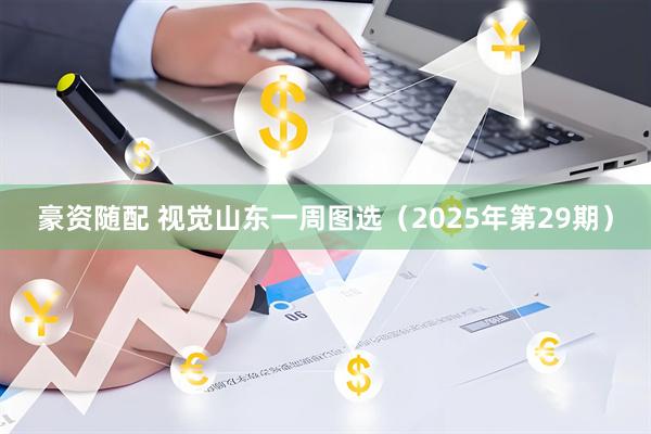 豪资随配 视觉山东一周图选（2025年第29期）