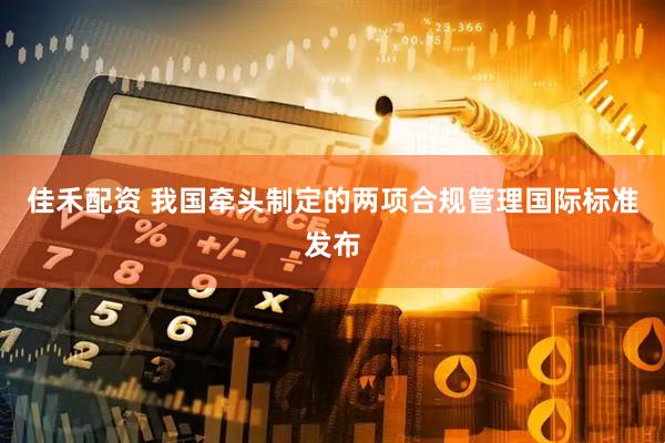 佳禾配资 我国牵头制定的两项合规管理国际标准发布