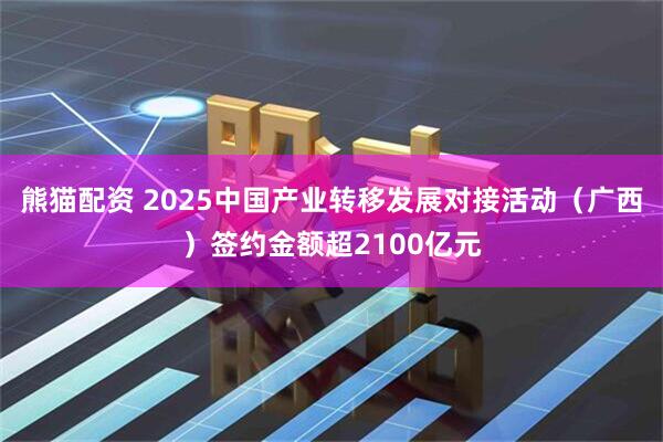 熊猫配资 2025中国产业转移发展对接活动（广西）签约金额超2100亿元