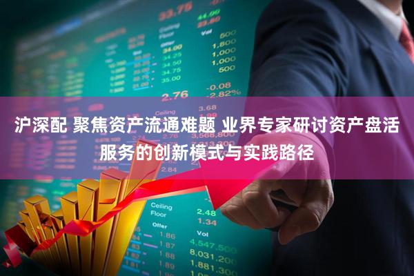 沪深配 聚焦资产流通难题 业界专家研讨资产盘活服务的创新模式与实践路径