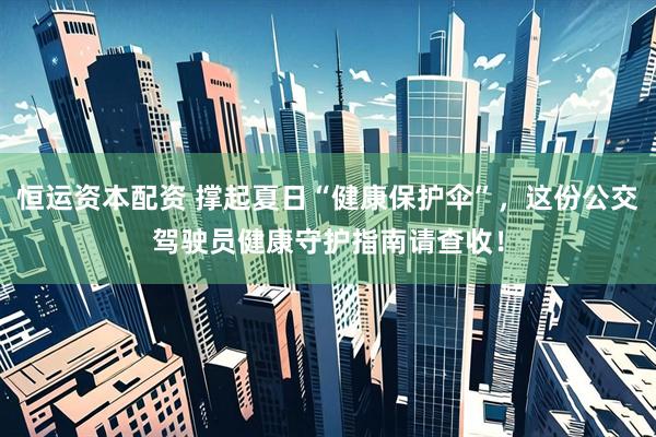 恒运资本配资 撑起夏日“健康保护伞”，这份公交驾驶员健康守护指南请查收！