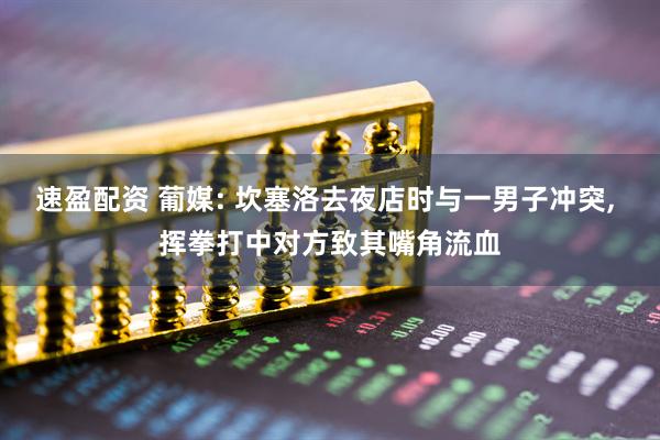 速盈配资 葡媒: 坎塞洛去夜店时与一男子冲突, 挥拳打中对方致其嘴角流血