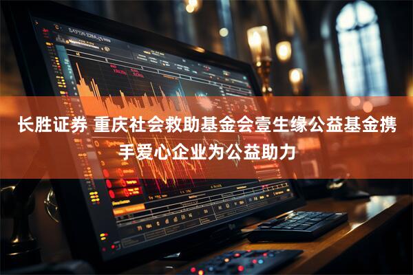 长胜证券 重庆社会救助基金会壹生缘公益基金携手爱心企业为公益助力