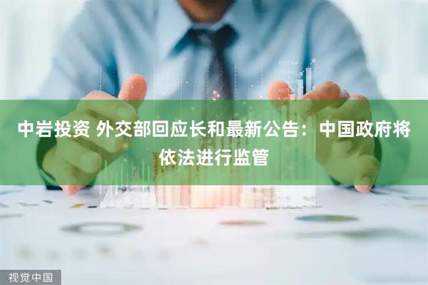 中岩投资 外交部回应长和最新公告：中国政府将依法进行监管