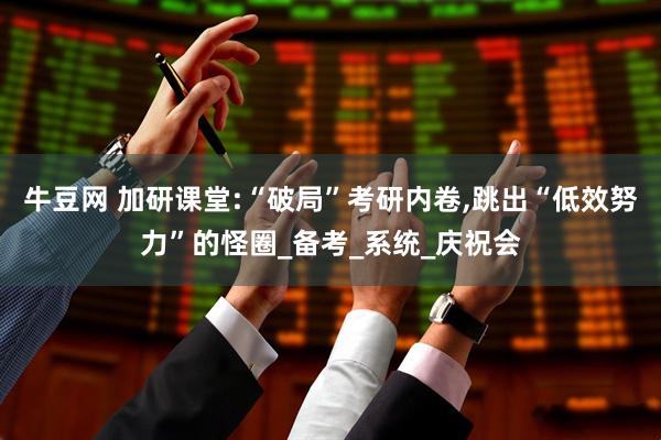 牛豆网 加研课堂:“破局”考研内卷,跳出“低效努力”的怪圈_备考_系统_庆祝会