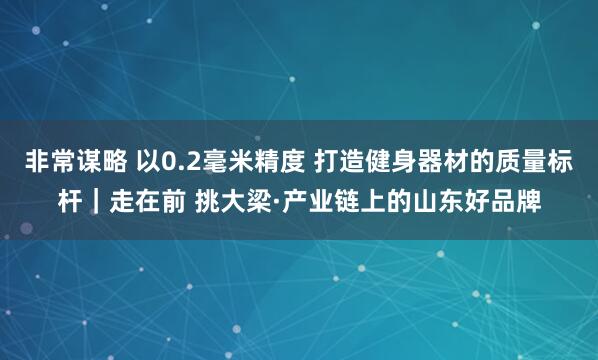 非常谋略 以0.2毫米精度 打造健身器材的质量标杆｜走在前 挑大梁·产业链上的山东好品牌