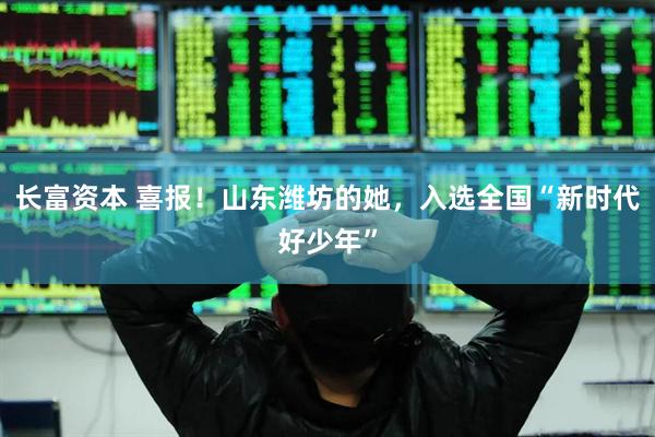 长富资本 喜报！山东潍坊的她，入选全国“新时代好少年”