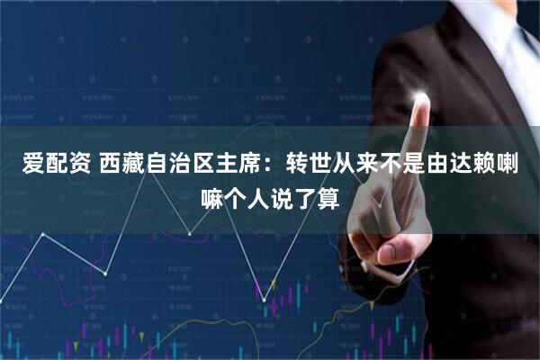 爱配资 西藏自治区主席：转世从来不是由达赖喇嘛个人说了算