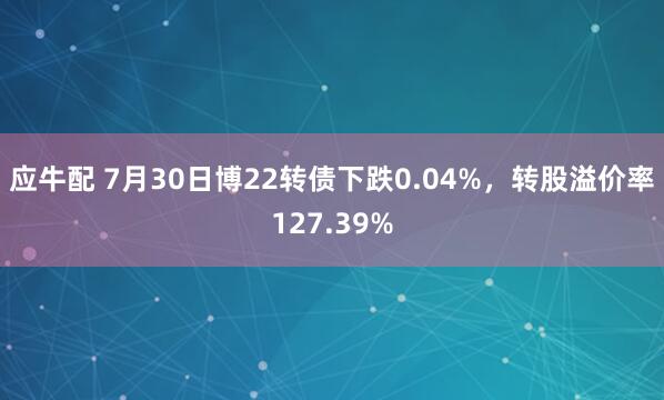 应牛配 7月30日博22转债下跌0.04%，转股溢价率127.39%