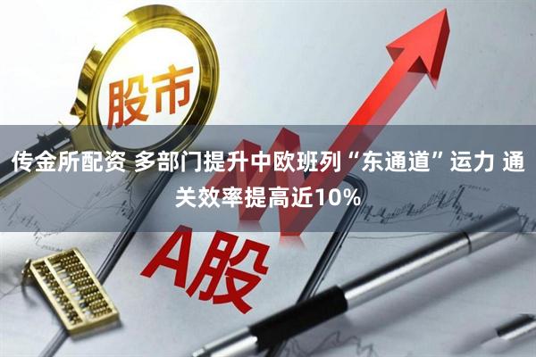 传金所配资 多部门提升中欧班列“东通道”运力 通关效率提高近10%