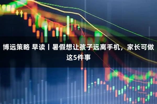 博远策略 早读丨暑假想让孩子远离手机，家长可做这5件事