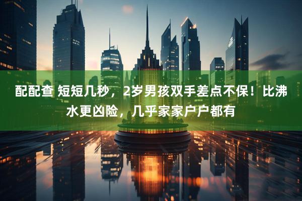 配配查 短短几秒，2岁男孩双手差点不保！比沸水更凶险，几乎家家户户都有