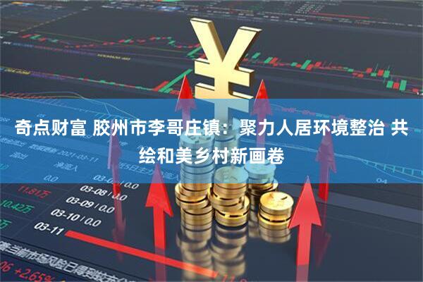 奇点财富 胶州市李哥庄镇：聚力人居环境整治 共绘和美乡村新画卷