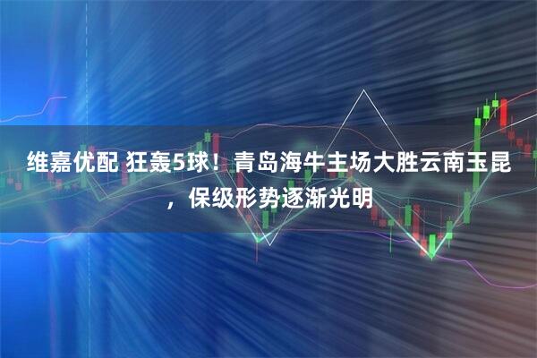 维嘉优配 狂轰5球！青岛海牛主场大胜云南玉昆，保级形势逐渐光明