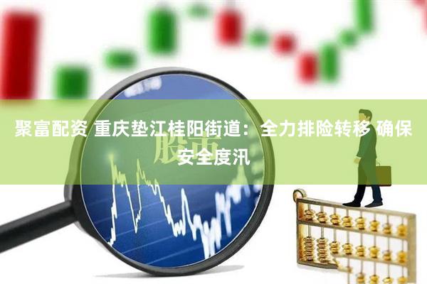 聚富配资 重庆垫江桂阳街道：全力排险转移 确保安全度汛
