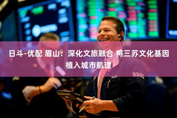 日斗-优配 眉山：深化文旅融合 将三苏文化基因植入城市肌理