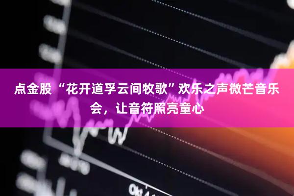 点金股 “花开道孚云间牧歌”欢乐之声微芒音乐会，让音符照亮童心