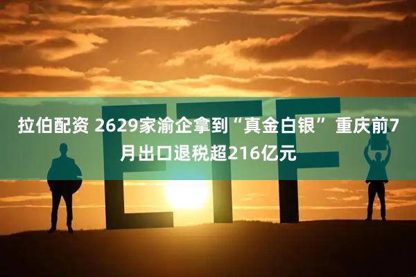 拉伯配资 2629家渝企拿到“真金白银” 重庆前7月出口退税超216亿元