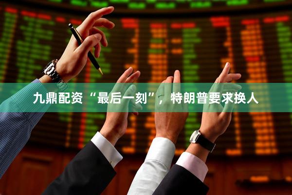 九鼎配资 “最后一刻”，特朗普要求换人