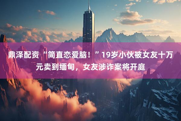 鼎泽配资 “简直恋爱脑！”19岁小伙被女友十万元卖到缅甸，女友涉诈案将开庭